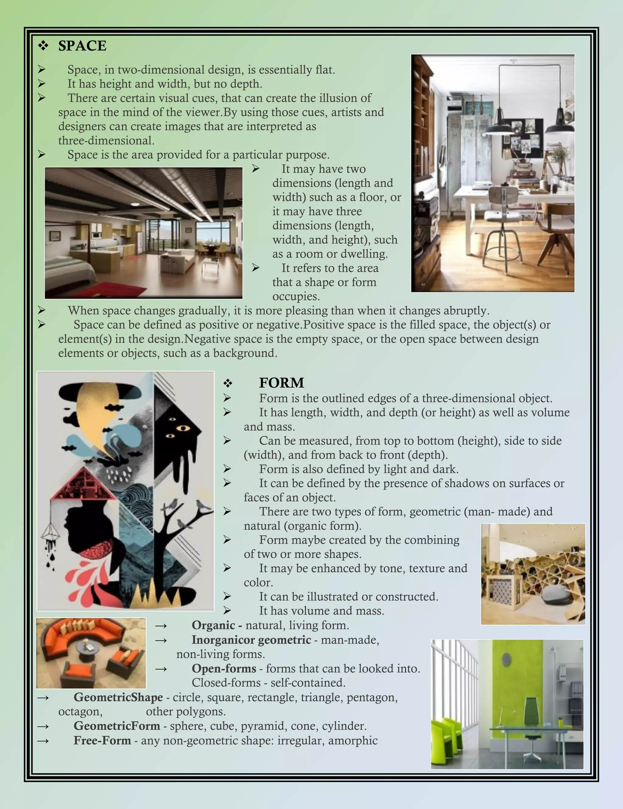  SPACE
 Space, in two-dimensional design, is essentially flat.
 It has height and width, but no depth.
 There are certain visual cues, that can create the illusion of
space in the mind of the viewer.By using those cues, artists and
designers can create images that are interpreted as
three-dimensional.
 Space is the area provided for a particular purpose.
 It may have two
dimensions (length and
width) such as a floor, or
it may have three
dimensions (length,
width, and height), such
as a room or dwelling.
 It refers to the area
that a shape or form
occupies.
 When space changes gradually, it is more pleasing than when it changes abruptly.
 Space can be defined as positive or negative.Positive space is the filled space, the object(s) or
element(s) in the design.Negative space is the empty space, or the open space between design
elements or objects, such as a background.
 FORM
 Form is the outlined edges of a three-dimensional object.
 It has length, width, and depth (or height) as well as volume
and mass.
 Can be measured, from top to bottom (height), side to side
(width), and from back to front (depth).
 Form is also defined by light and dark.
 It can be defined by the presence of shadows on surfaces or
faces of an object.
 There are two types of form, geometric (man- made) and
natural (organic form).
 Form maybe created by the combining
of two or more shapes.
 It may be enhanced by tone, texture and
color.
 It can be illustrated or constructed.
 It has volume and mass.
→ Organic - natural, living form.
→ Inorganicor geometric - man-made,
non-living forms.
→ Open-forms - forms that can be looked into.
Closed-forms - self-contained.
→ GeometricShape - circle, square, rectangle, triangle, pentagon,
octagon, other polygons.
→ GeometricForm - sphere, cube, pyramid, cone, cylinder.
→ Free-Form - any non-geometric shape: irregular, amorphic
 