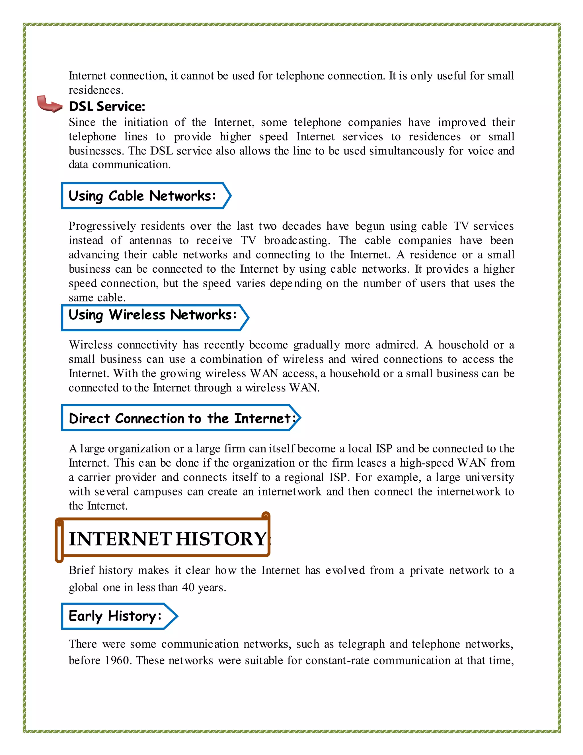 Internet connection, it cannot be used for telephone connection. It is only useful for small
residences.
DSL Service:
Since the initiation of the Internet, some telephone companies have improved their
telephone lines to provide higher speed Internet services to residences or small
businesses. The DSL service also allows the line to be used simultaneously for voice and
data communication.
Using Cable Networks:
Progressively residents over the last two decades have begun using cable TV services
instead of antennas to receive TV broadcasting. The cable companies have been
advancing their cable networks and connecting to the Internet. A residence or a small
business can be connected to the Internet by using cable networks. It provides a higher
speed connection, but the speed varies depending on the number of users that uses the
same cable.
Using Wireless Networks:
Wireless connectivity has recently become gradually more admired. A household or a
small business can use a combination of wireless and wired connections to access the
Internet. With the growing wireless WAN access, a household or a small business can be
connected to the Internet through a wireless WAN.
Direct Connection to the Internet:
A large organization or a large firm can itself become a local ISP and be connected to the
Internet. This can be done if the organization or the firm leases a high-speed WAN from
a carrier provider and connects itself to a regional ISP. For example, a large university
with several campuses can create an internetwork and then connect the internetwork to
the Internet.
INTERNETHISTORY:
Brief history makes it clear how the Internet has evolved from a private network to a
global one in less than 40 years.
Early History:
There were some communication networks, such as telegraph and telephone networks,
before 1960. These networks were suitable for constant-rate communication at that time,
 