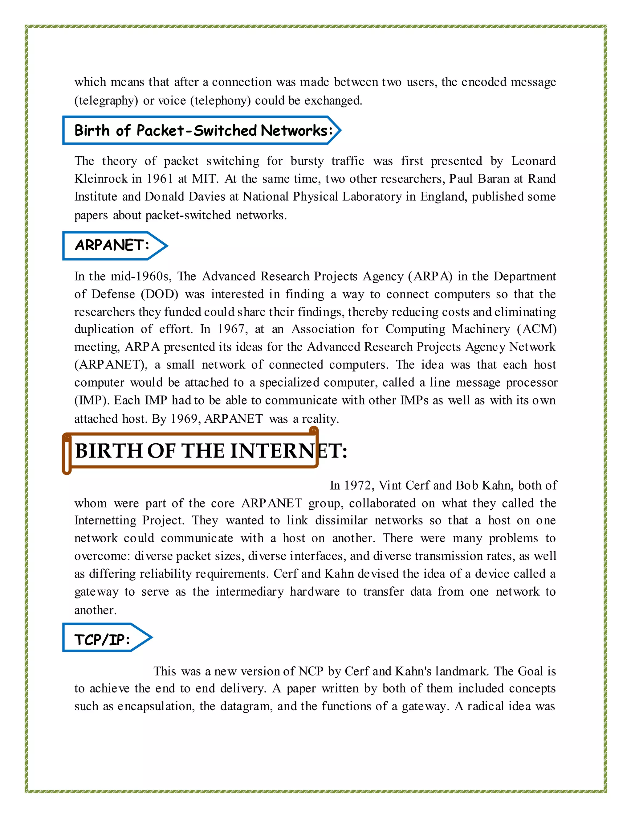 which means that after a connection was made between two users, the encoded message
(telegraphy) or voice (telephony) could be exchanged.
Birth of Packet-Switched Networks:
The theory of packet switching for bursty traffic was first presented by Leonard
Kleinrock in 1961 at MIT. At the same time, two other researchers, Paul Baran at Rand
Institute and Donald Davies at National Physical Laboratory in England, published some
papers about packet-switched networks.
ARPANET:
In the mid-1960s, The Advanced Research Projects Agency (ARPA) in the Department
of Defense (DOD) was interested in finding a way to connect computers so that the
researchers they funded could share their findings, thereby reducing costs and eliminating
duplication of effort. In 1967, at an Association for Computing Machinery (ACM)
meeting, ARPA presented its ideas for the Advanced Research Projects Agency Network
(ARPANET), a small network of connected computers. The idea was that each host
computer would be attached to a specialized computer, called a line message processor
(IMP). Each IMP had to be able to communicate with other IMPs as well as with its own
attached host. By 1969, ARPANET was a reality.
BIRTH OF THE INTERNET:
In 1972, Vint Cerf and Bob Kahn, both of
whom were part of the core ARPANET group, collaborated on what they called the
Internetting Project. They wanted to link dissimilar networks so that a host on one
network could communicate with a host on another. There were many problems to
overcome: diverse packet sizes, diverse interfaces, and diverse transmission rates, as well
as differing reliability requirements. Cerf and Kahn devised the idea of a device called a
gateway to serve as the intermediary hardware to transfer data from one network to
another.
TCP/IP:
This was a new version of NCP by Cerf and Kahn's landmark. The Goal is
to achieve the end to end delivery. A paper written by both of them included concepts
such as encapsulation, the datagram, and the functions of a gateway. A radical idea was
 
