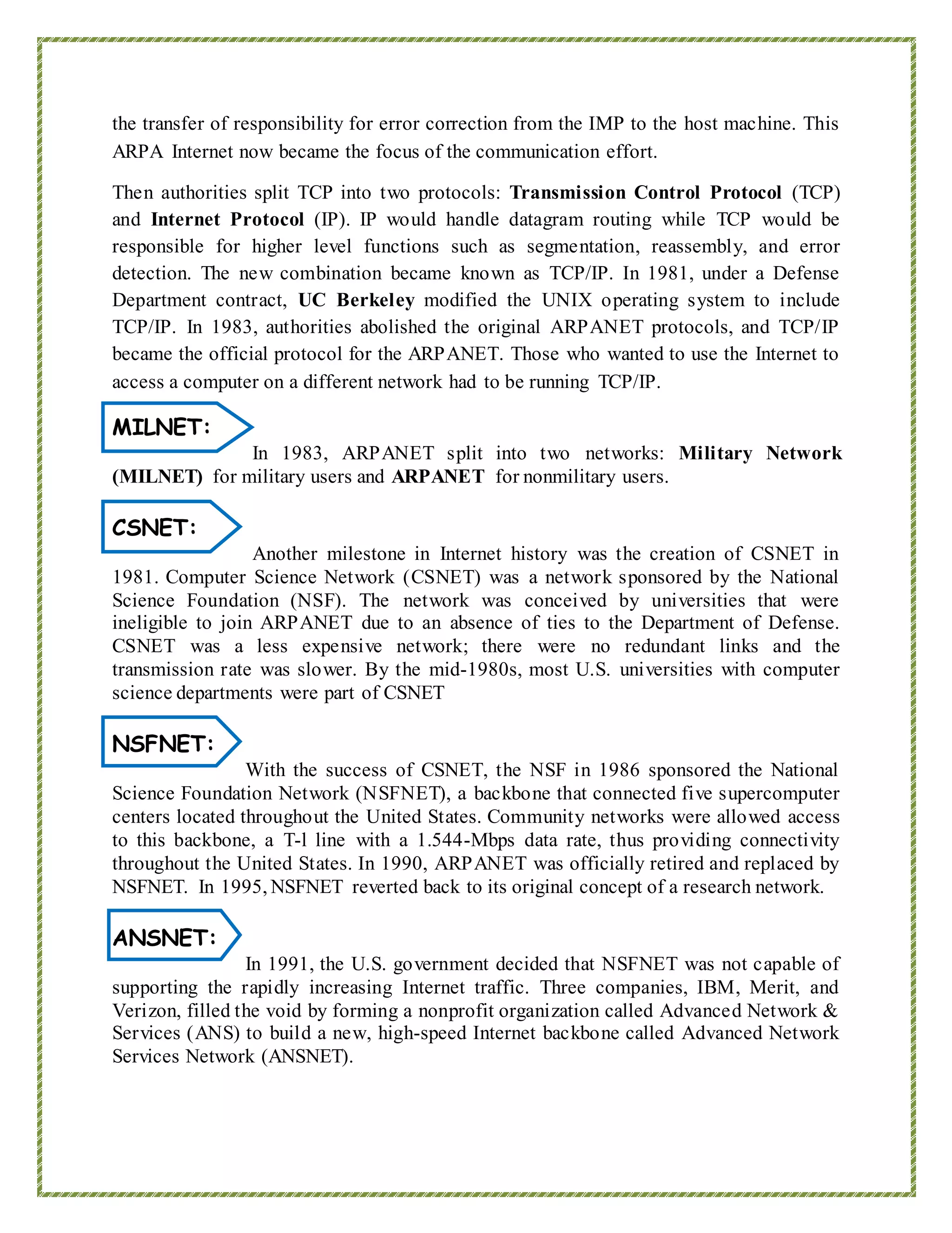 the transfer of responsibility for error correction from the IMP to the host machine. This
ARPA Internet now became the focus of the communication effort.
Then authorities split TCP into two protocols: Transmission Control Protocol (TCP)
and Internet Protocol (IP). IP would handle datagram routing while TCP would be
responsible for higher level functions such as segmentation, reassembly, and error
detection. The new combination became known as TCP/IP. In 1981, under a Defense
Department contract, UC Berkeley modified the UNIX operating system to include
TCP/IP. In 1983, authorities abolished the original ARPANET protocols, and TCP/IP
became the official protocol for the ARPANET. Those who wanted to use the Internet to
access a computer on a different network had to be running TCP/IP.
MILNET:
In 1983, ARPANET split into two networks: Military Network
(MILNET) for military users and ARPANET for nonmilitary users.
CSNET:
Another milestone in Internet history was the creation of CSNET in
1981. Computer Science Network (CSNET) was a network sponsored by the National
Science Foundation (NSF). The network was conceived by universities that were
ineligible to join ARPANET due to an absence of ties to the Department of Defense.
CSNET was a less expensive network; there were no redundant links and the
transmission rate was slower. By the mid-1980s, most U.S. universities with computer
science departments were part of CSNET
NSFNET:
With the success of CSNET, the NSF in 1986 sponsored the National
Science Foundation Network (NSFNET), a backbone that connected five supercomputer
centers located throughout the United States. Community networks were allowed access
to this backbone, a T-l line with a 1.544-Mbps data rate, thus providing connectivity
throughout the United States. In 1990, ARPANET was officially retired and replaced by
NSFNET. In 1995, NSFNET reverted back to its original concept of a research network.
ANSNET:
In 1991, the U.S. government decided that NSFNET was not capable of
supporting the rapidly increasing Internet traffic. Three companies, IBM, Merit, and
Verizon, filled the void by forming a nonprofit organization called Advanced Network &
Services (ANS) to build a new, high-speed Internet backbone called Advanced Network
Services Network (ANSNET).
 