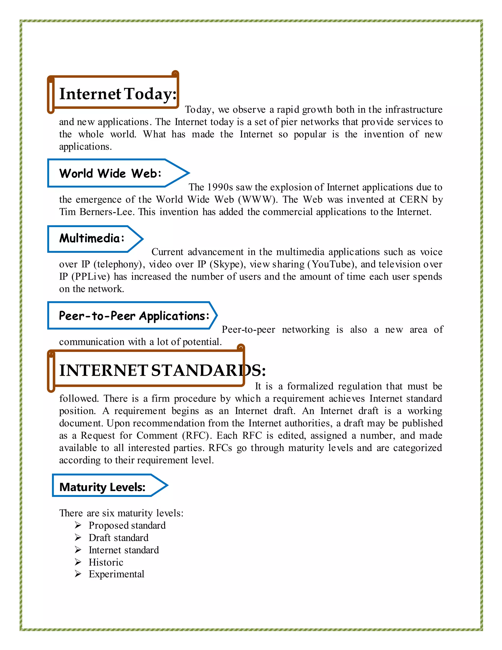 InternetToday:
Today, we observe a rapid growth both in the infrastructure
and new applications. The Internet today is a set of pier networks that provide services to
the whole world. What has made the Internet so popular is the invention of new
applications.
World Wide Web:
The 1990s saw the explosion of Internet applications due to
the emergence of the World Wide Web (WWW). The Web was invented at CERN by
Tim Berners-Lee. This invention has added the commercial applications to the Internet.
Multimedia:
Current advancement in the multimedia applications such as voice
over IP (telephony), video over IP (Skype), view sharing (YouTube), and television over
IP (PPLive) has increased the number of users and the amount of time each user spends
on the network.
Peer-to-Peer Applications:
Peer-to-peer networking is also a new area of
communication with a lot of potential.
INTERNETSTANDARDS:
It is a formalized regulation that must be
followed. There is a firm procedure by which a requirement achieves Internet standard
position. A requirement begins as an Internet draft. An Internet draft is a working
document. Upon recommendation from the Internet authorities, a draft may be published
as a Request for Comment (RFC). Each RFC is edited, assigned a number, and made
available to all interested parties. RFCs go through maturity levels and are categorized
according to their requirement level.
Maturity Levels:
There are six maturity levels:
 Proposed standard
 Draft standard
 Internet standard
 Historic
 Experimental
 