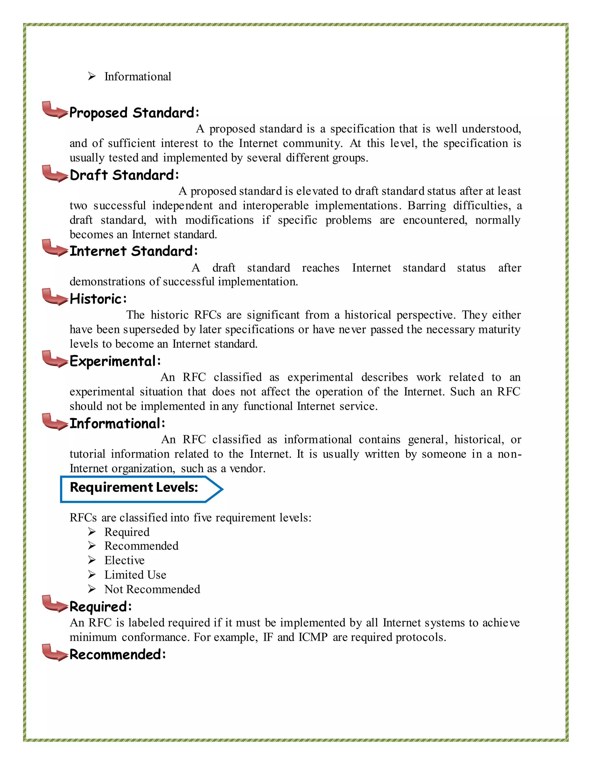  Informational
Proposed Standard:
A proposed standard is a specification that is well understood,
and of sufficient interest to the Internet community. At this level, the specification is
usually tested and implemented by several different groups.
Draft Standard:
A proposed standard is elevated to draft standard status after at least
two successful independent and interoperable implementations. Barring difficulties, a
draft standard, with modifications if specific problems are encountered, normally
becomes an Internet standard.
Internet Standard:
A draft standard reaches Internet standard status after
demonstrations of successful implementation.
Historic:
The historic RFCs are significant from a historical perspective. They either
have been superseded by later specifications or have never passed the necessary maturity
levels to become an Internet standard.
Experimental:
An RFC classified as experimental describes work related to an
experimental situation that does not affect the operation of the Internet. Such an RFC
should not be implemented in any functional Internet service.
Informational:
An RFC classified as informational contains general, historical, or
tutorial information related to the Internet. It is usually written by someone in a non-
Internet organization, such as a vendor.‘
Requirement Levels:
RFCs are classified into five requirement levels:
 Required
 Recommended
 Elective
 Limited Use
 Not Recommended
Required:
An RFC is labeled required if it must be implemented by all Internet systems to achieve
minimum conformance. For example, IF and ICMP are required protocols.
Recommended:
 