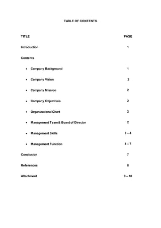 TABLE OF CONTENTS
TITLE PAGE
Introduction 1
Contents
 Company Background 1
 Company Vision 2
 Company Mission 2
 Company Objectives 2
 Organizational Chart 2
 Management Team& Board of Director 2
 Management Skills 3 – 4
 Management Function 4 – 7
Conclusion 7
References 8
Attachment 9 – 10
 