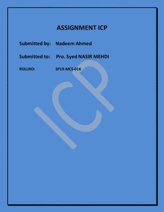 ASSIGNMENT ICP
Submitted by: Nadeem Ahmed
Submitted to: Pro. Syed NASIR MEHDI
ROLLNO: SP19-MCS-016
 