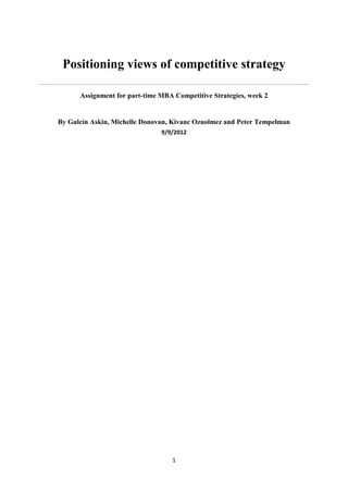 Positioning views of competitive strategy

      Assignment for part-time MBA Competitive Strategies, week 2


By Gulcin Askin, Michelle Donovan, Kivanc Ozuolmez and Peter Tempelman
                               9/9/2012




                                  1
 