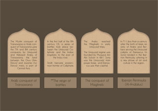 Arab conquest of
Transoxiana
The Muslim conquest of
Transoxiana or Arab con-
quest of Transoxiana were
the 7th and 8th century
conquests, by Umayyad
and Abbasid Arabs, of
Transoxiana, the land
between the Oxus (Amu
Darya) and Jaxartes (Syr
Darya) rivers, a part of
Central Asia.
In the first half of the 8th
century CE, a series of
battles took place be-
tween the Umayyad Ca-
liphate and the Indian
kingdoms to the east of
the Indus river.
Sindh became eastern-
most frontier of Caliphate.
The Arabs reached
the Maghreb in early
Umayyad times.
The Umayyad regime was
founded by Muawiya ibn
Abi Sufyan in 661. Syria
was the Umayyads’ main
power base, and Damas-
cus was their capital.
In 711, less than a century
after the birth of Islam, an
army of Arabs and Ber-
bers serving the Umayyad
caliphs of Damascus (in
Syria) landed in the Ibe-
rian Peninsula, ushering in
a new phase of art and
culture in the region.
**The reign of
battles
The conquest of
Maghreb
Iberian Peninsula
(Al-Andalus)
 