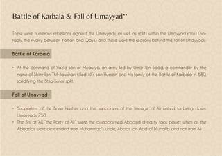 Battle of Karbala & Fall of Umayyad**
There were numerous rebellions against the Umayyads, as well as splits within the Umayyad ranks (no-
tably, the rivalry between Yaman and Qays) and these were the reasons behind the fall of Umayyads:
Battle of Karbala
•	 At the command of Yazid son of Muawiya, an army led by Umar ibn Saad, a commander by the
name of Shimr Ibn Thil-Jawshan killed Ali’s son Hussein and his family at the Battle of Karbala in 680,
solidifying the Shia-Sunni split.
Fall of Umayyad
•	 Supporters of the Banu Hashim and the supporters of the lineage of Alí united to bring down.
Umayyads 750.
•	 The Shi at ‘All, “the Party of Ali”, were the disappointed Abbasid dynasty took power, when as the
Abbasids were descended from Muhammad’s uncle, Abbas ibn ‘Abd al Muttalib and not from Ali
 