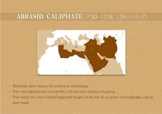 abbasid Caliphate (750-1258, 1261-1517)
•	 Abbasids were famous for science & technology.
•	 Their time represented a scientific, cultural and religious flowering.
•	 Their major city and capital Baghdad began to flourish as a center of knowlledge, culture
and trade.
 