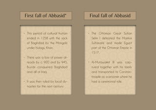 •	 This period of cultural fruition
ended in 1258 with the sack
of Baghdad by the Mongols
under Hulagu Khan.
•	 There was a loss of power al-
ready by c. 920 and by 945,
Buyids conquered Baghdad
and all of Iraq.
•	 It was then ruled by local dy-
nasties for the next century.
•	 The Ottoman Great Sultan
Selim I defeated the Mamluk
Sultanate and made Egypt
part of the Ottoman Empire in
1517.
•	 Al-Mutawakkil III was cap-
tured together with his family
and transported to Constan-
tinople as a prisoner where he
had a ceremonial role.
First fall of Abbasid* Final fall of Abbasid
 