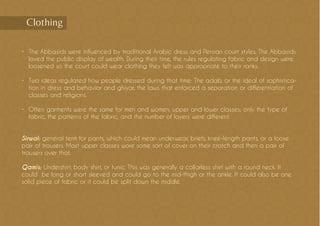 •	 The Abbasids were influenced by traditional Arabic dress and Persian court styles. The Abbasids
loved the public display of wealth. During their time, the rules regulating fabric and design were
loosened so the court could wear clothing they felt was appropriate to their ranks.
•	 Two ideas regulated how people dressed during that time: The adab, or the ideal of sophistica-
tion in dress and behavior and ghiyar, the laws that enforced a separation or differentiation of
classes and religions.
•	 Often garments were the same for men and women, upper and lower classes; only the type of
fabric, the patterns of the fabric, and the number of layers were different.
Sirwal: general term for pants, which could mean underwear, briefs, knee-length pants, or a loose
pair of trousers. Most upper classes wore some sort of cover on their crotch and then a pair of
trousers over that.
Qamis: Undershirt, body shirt, or tunic. This was generally a collarless shirt with a round neck. It
could be long or short sleeved and could go to the mid-thigh or the ankle. It could also be one
solid piece of fabric or it could be split down the middle.
Clothing
 