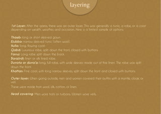 layering
1st Layer: After the qamis, there was an outer layer. This was generally a tunic, a robe, or a coat
depending on wealth, weather, and occasion. Here is a limited sample of options.
Thawb: long or short sleeved gown.
Ejubba: narrow sleeved tunic (often wool).
Hulla: long, flowing coat.
Qabd: Luxurious robe, split down the front, closed with buttons
Farruj: Long robe split down the back.
Barajirdi: linen or silk lined robe.
Durrota or durra’a: long, full robe, with wide sleeves made out of fine linen. The robe was split
down the front.
Khaftan: Fine coat, with long narrow sleeves, split down the front and closed with buttons.
Outer layer: When going outside, men and women covered their outfits with a mantle, cloak, or
veil.
These were made from wool, silk, cotton, or linen.
Head covering: Men wore hats or turbans. Women wore veils.
 