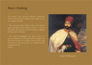 The sultans wore luxurious kaftans composed
of the most expensive fabrics, with gold- or sil-
ver-plated threads.
• The stunning sultan kaftans (worn with şalvar,
loose trousers) were made of fabrics such as
brocade, velvet, satin and silk lampas, taffeta,
mohair, and cashmere.
• The sultan’s headgear was also a very im-
portant element of Ottoman fashion, beginning
with the horasani (a woolen conical hat) and
evolving to the mücevveze (a cylindrical hat
wrapped in fine
muslin).
Men’s Clothing
Sultan Mahmud II
 