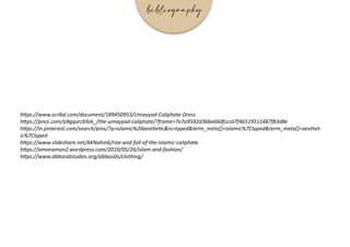 https://www.scribd.com/document/189450953/Umayyad-Caliphate-Dress
https://prezi.com/a9gqorcb9zk_/the-umayyad-caliphate/?frame=7e7a9592d36be660fcccd7f46519511487f83d8e
https://in.pinterest.com/search/pins/?q=islamic%20aesthetic&rs=typed&term_meta[]=islamic%7Ctyped&term_meta[]=aesthet-
ic%7Ctyped
https://www.slideshare.net/AKNahin6/rise-and-fall-of-the-islamic-caliphate
https://amonamon2.wordpress.com/2010/05/26/islam-and-fashion/
https://www.abbasidstudies.org/abbasids/clothing/
bibliography
 