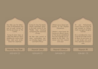 Hazrat Abu Bakr Hazrat Umar Hazrat Uthman Hazrat Ali
Abu Bakr was the father-
in-law of Muhammad and
was an early convert to
Isla. He was known as “The
Truthful.”
During his short reign as
caliph, Abu Bakr put down
rebellions by various Arab
tribes died and estab-
lished the Caliphate.
632-634 CE 634-644 CE 644-656 CE 656-661 CE
During his time, the Islamic
Empire expanded great-
ly. He took control of the
Middle East including
conquering the Sassanids
of Iraq
He then took control of
many surrounding are-
as including Egypt, Syria,
and North Africa.
Uthman was a close com-
panion of the Prophet
Muhammad.
Uthman is most known for
having an official version
of the Quran established
from one originally put to-
gether by Abu Bakr. . This
version was then copied
and used.
Ali was Muhammad’s
cousin and son-in-law. He
was married to Muham-
mad’s youngest daughter
Fatimah.
He is considered by many
to be the first male convert
to Islam. Ali was known as
a wise leader who wrote
many speeches and prov-
erbs.
 