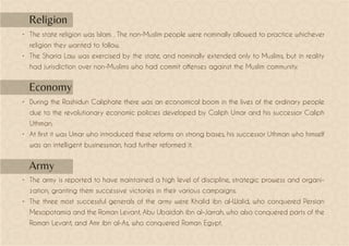 •	 The state religion was Islam. . The non-Muslim people were nominally allowed to practice whichever
religion they wanted to follow.
•	 The Sharia Law was exercised by the state, and nominally extended only to Muslims, but in reality
had jurisdiction over non-Muslims who had commit offenses against the Muslim community.
•	 During the Rashidun Caliphate there was an economical boom in the lives of the ordinary people
due to the revolutionary economic policies developed by Caliph Umar and his successor Caliph
Uthman.
•	 At first it was Umar who introduced these reforms on strong bases, his successor Uthman who himself
was an intelligent businessman, had further reformed it.
•	 The army is reported to have maintained a high level of discipline, strategic prowess and organi-
zation, granting them successive victories in their various campaigns.
•	 The three most successful generals of the army were Khalid ibn al-Walid, who conquered Persian
Mesopotamia and the Roman Levant, Abu Ubaidah ibn al-Jarrah, who also conquered parts of the
Roman Levant, and Amr ibn al-As, who conquered Roman Egypt.
Religion
Economy
Army
 