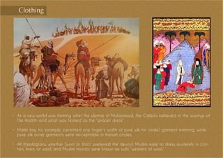 •	 As a new world was forming after the demise of Muhammad, the Caliphs believed in the sayings of
the Hadith and what was termed as the “proper dress”.
•	 Maliki law, for example, permitted one finger’s width of pure silk for (male) garment trimming, while
pure silk outer garments were acceptable in Hanafi circles.
•	 All theologians, whether Sunnī or Shīcī, preferred the devout Muslim male to dress austerely in cot-
ton, linen, or wool, and Muslim mystics were known as sufīs “wearers of wool.”
Clothing
 