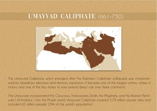 umayyad Caliphate (661-750)
•	 The Umayyad Caliphate, which emerged after the Rashidun Caliphate collapsed, was character-
ized by hereditary elections and territory expansion. It became one of the largest unitary states in
history and one of the few states to ever extend direct rule over three continents.
•	 The Umayyads incorporated the Caucasus, Transoxiana, Sindh, the Maghreb, and the Iberian Penin-
sula ( Al-Andalus ) into the Muslim world. Umayyad Caliphate covered 5.79 million square miles and
included 62 million people. (29% of the world’s population)
 