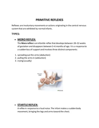 PRIMITIVE REFLEXES
Reflexes are involuntary movements or actions originating in the central nervous
systemthat are exhibited by normalinfants.
TYPES:
 MORO REFLEX:
The Moro reflex is an infantile reflex that develops between 28–32 weeks
of gestation and disappears between 3–6 months of age. Itis a responseto
a sudden loss of supportand involves three distinct components:
1. spreading out the arms (abduction)
2. pulling the arms in (adduction)
3. crying (usually)
 STARTLE REFLEX:
A reflex in responseto a loud noise. The infant makes a sudden body
movement, bringing the legs and arms toward the chest.
 