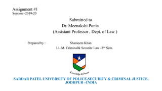 Assignment #1
Session –2019-20
Submitted to
Dr. Meenakshi Punia
(Assistant Professor , Dept. of Law )
Prepared by : Shameem Khan
LL.M. Criminal& Security Law -2nd Sem.
SARDAR PATEL UNIVERSITY OF POLICE,SECUIRTY & CRIMINAL JUSTICE,
JODHPUR –INDIA
 
