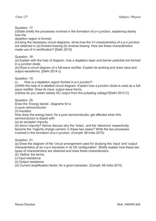 Class 12th
Subject:- Physics
Question. 17.
(i)State briefly the processes involved in the formation of p-n junction, explaining clearly
how the
depletion region is formed.
(ii)Using the necessary circuit diagrams, show how the V-I characteristics of a p-n junction
are obtained in (a) forward biasing (b) reverse biasing How are these characteristics
made use of in rectification? [Delhi 2014]
Question. 18.
(a) Explain with the help of diagram, how a depletion layer and barrier potential are formed
in a junction diode.
(b) Draw a circuit diagram of a full-wave rectifier. Explain its working and draw input and
output waveforms. [Delhi 2014 c]
Question. 19.
(i) How is a depletion region formed in p-n junction?
(ii)With the help of a labelled circuit diagram. Explain how a junction diode is used as a full-
wave rectifier. Draw its input, output wave forms.
(iii)How do you obtain steady DC output from the pulsating voltage?[Delhi 2013 C]
Question. 20.
Draw the ‘Energy bands’, diagrams for a
(i) pure semiconductor
(ii) insulator.
How does the energy band, for a pure semiconductor, get affected when this
semiconductor is doped with
(a) an acceptor impurity
(b) donor impurity? Hence discuss why the ‘holes’, and the ‘electrons’ respectively,
become the ‘majority charge carriers’ in these two cases? Write the two processes
involved in the formation of p-n junction. (Comptt. All India 2015)
Question. 21.
(a) Draw the diagram of the ‘circuit arrangement used for studying the ‘input’ and ‘output’
characteristics of an n-p-n transistor in its CE configuration’. Briefly explain how these two
types of characteristics are obtained and draw these characteristics.
(b) ‘Define’ the terms,
(i) Input resistance
(ii) Output resistance
(iii) Current amplification factor, for a given transistor. (Comptt. All India 2015)
Murari Parashar Mob. 9460991468
 