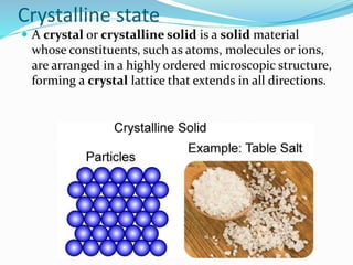 Crystalline state
 A crystal or crystalline solid is a solid material
whose constituents, such as atoms, molecules or ions,
are arranged in a highly ordered microscopic structure,
forming a crystal lattice that extends in all directions.
 