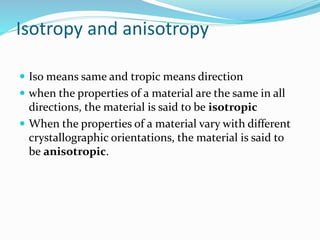 Isotropy and anisotropy
 Iso means same and tropic means direction
 when the properties of a material are the same in all
directions, the material is said to be isotropic
 When the properties of a material vary with different
crystallographic orientations, the material is said to
be anisotropic.
 