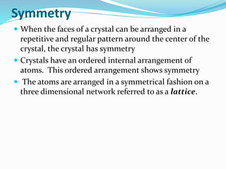 Symmetry
 When the faces of a crystal can be arranged in a
repetitive and regular pattern around the center of the
crystal, the crystal has symmetry
 Crystals have an ordered internal arrangement of
atoms. This ordered arrangement shows symmetry
 The atoms are arranged in a symmetrical fashion on a
three dimensional network referred to as a lattice.
 