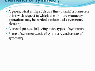 Elements of symmetry:
 A geometrical entity such as a line (or axis),a plane or a
point with respect to which one or more symmetry
operations may be carried out is called a symmetry
element.
 A crystal possess following three types of symmetry
 Plane of symmetry, axis of symmetry and centre of
symmetry
 