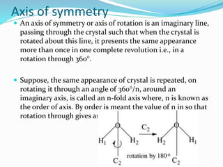 Axis of symmetry
 An axis of symmetry or axis of rotation is an imaginary line,
passing through the crystal such that when the crystal is
rotated about this line, it presents the same appearance
more than once in one complete revolution i.e., in a
rotation through 360°.
 Suppose, the same appearance of crystal is repeated, on
rotating it through an angle of 360°/n, around an
imaginary axis, is called an n-fold axis where, n is known as
the order of axis. By order is meant the value of n in so that
rotation through gives an equivalent configuration.
 