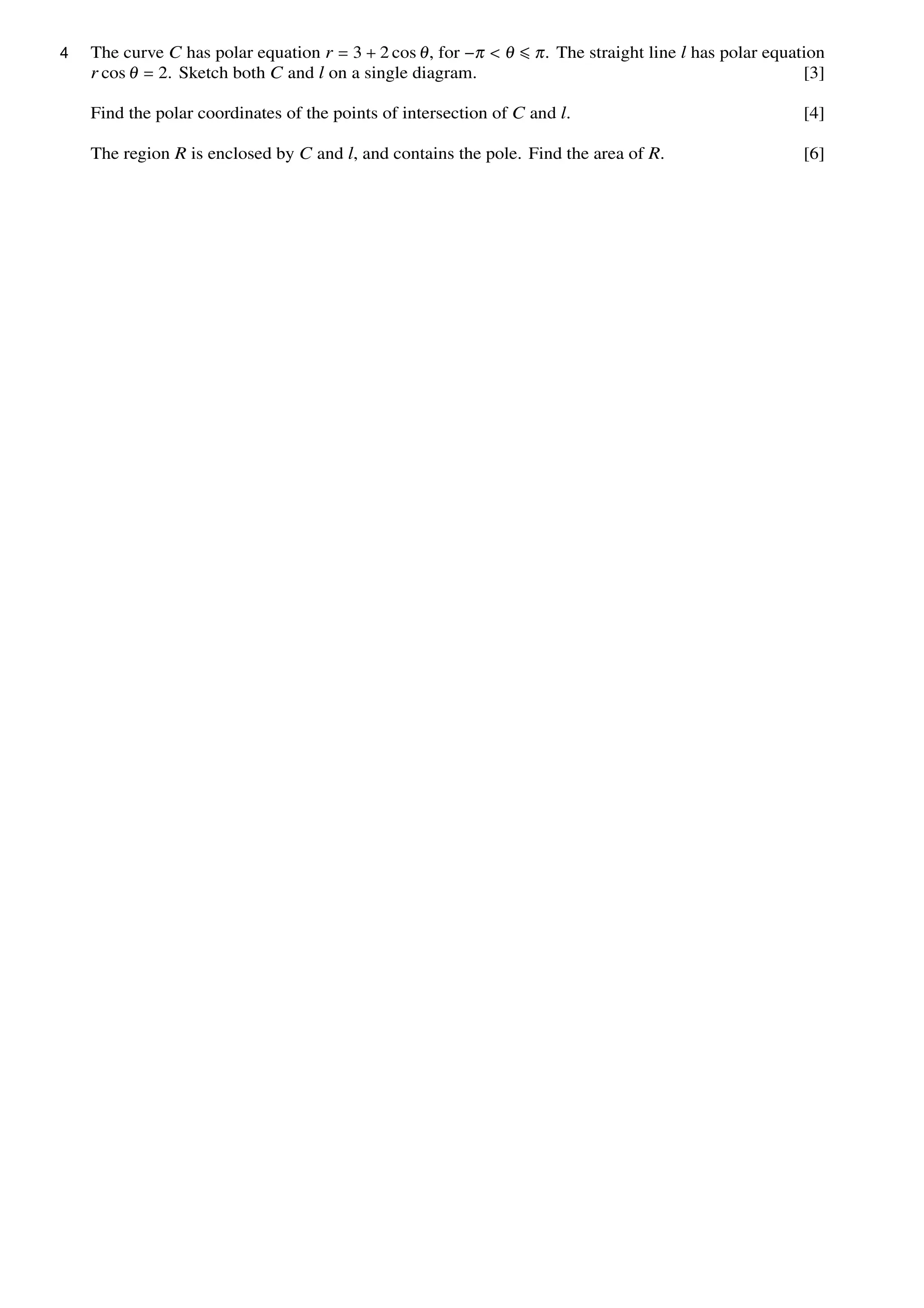 The curve C has polar equation r = 3 + 2 cos θ, for −π < θ ≤ π. The straight line l has polar equation
r cos θ = 2. Sketch both C and l on a single diagram. [3]
Find the polar coordinates of the points of intersection of C and l. [4]
The region R is enclosed by C and l, and contains the pole. Find the area of R. [6]
4
 