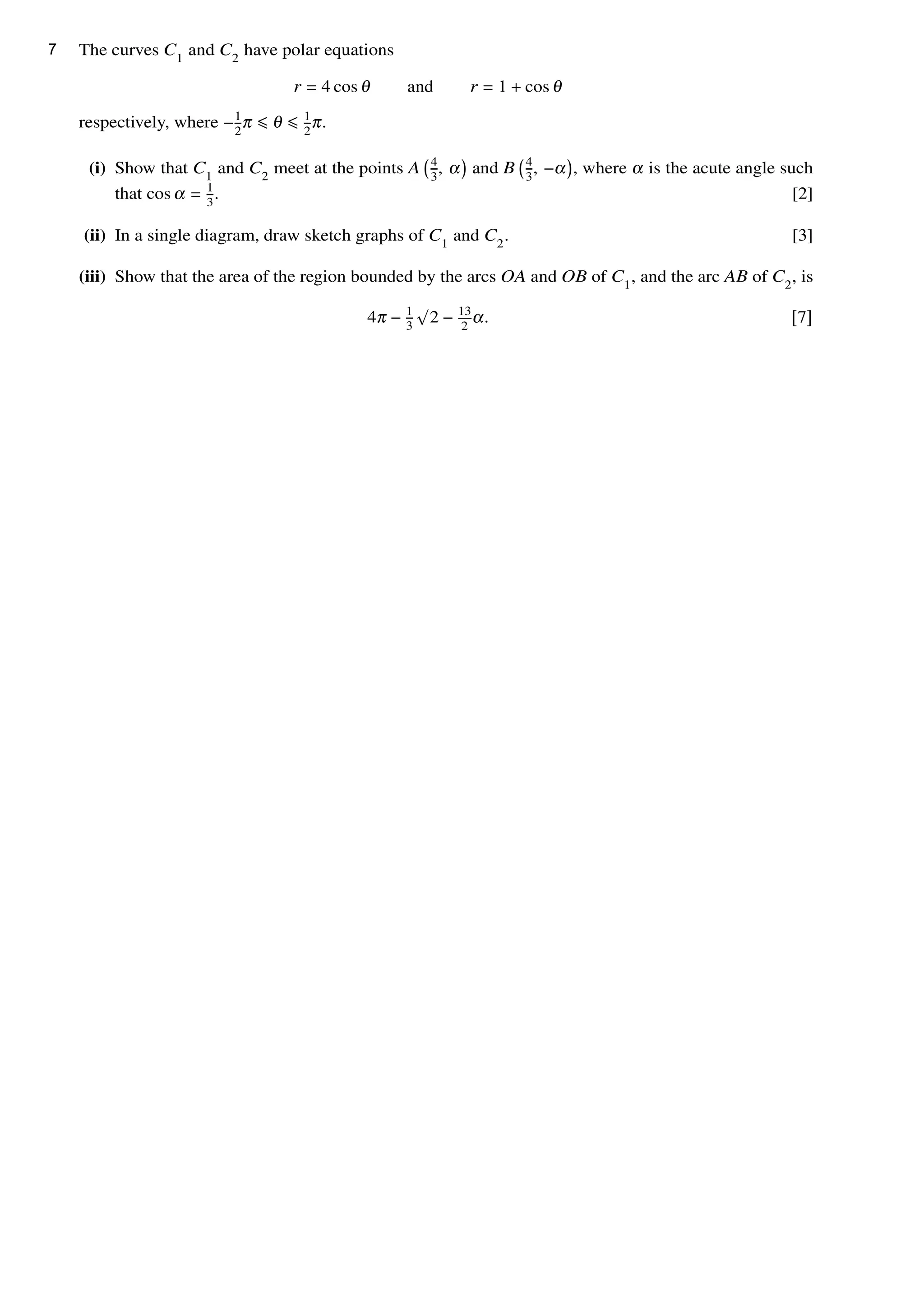 The curves C1
and C2
have polar equations
r = 4 cos θ and r = 1 + cos θ
respectively, where −1
2
π ≤ θ ≤ 1
2
π.
(i) Show that C1
and C2
meet at the points A 4
3
, α and B 4
3
, −α , where α is the acute angle such
that cos α = 1
3
. [2]
(ii) In a single diagram, draw sketch graphs of C1
and C2
. [3]
(iii) Show that the area of the region bounded by the arcs OA and OB of C1
, and the arc AB of C2
, is
4π − 1
3
√
2 − 13
2
α. [7]
7
 