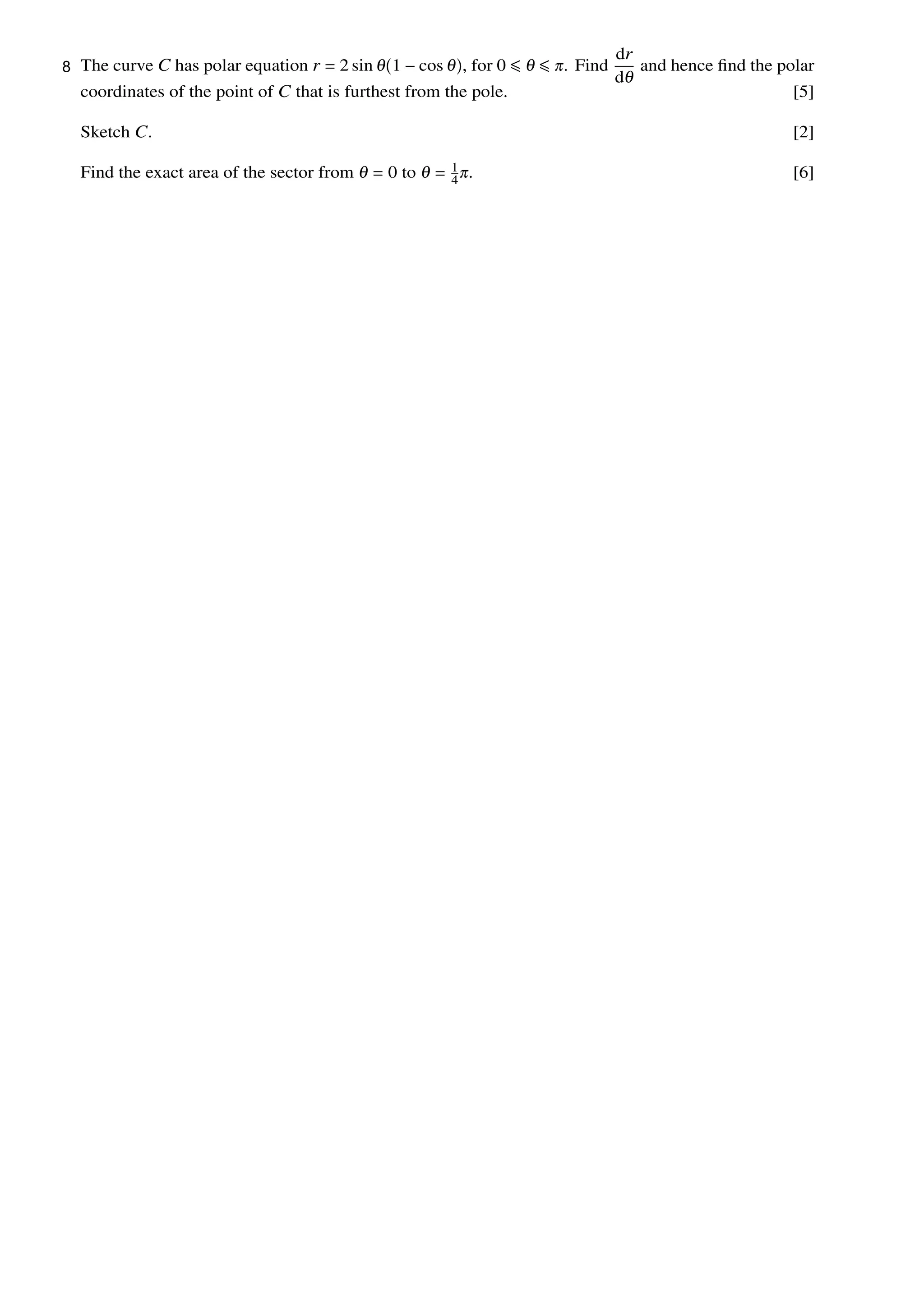 The curve C has polar equation r = 2 sin 1 − cos , for 0 ≤ ≤ . Find
dr
d
and hence ﬁnd the polar
coordinates of the point of C that is furthest from the pole. [5]
Sketch C. [2]
Find the exact area of the sector from = 0 to = 1
4
. [6]
8
 