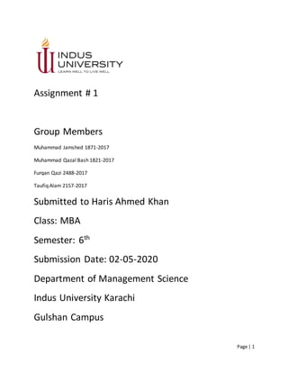 Page | 1
Assignment # 1
Group Members
Muhammad Jamshed 1871-2017
Muhammad Qazal Bash 1821-2017
Furqan Qazi 2488-2017
Taufiq Alam 2157-2017
Submitted to Haris Ahmed Khan
Class: MBA
Semester: 6th
Submission Date: 02-05-2020
Department of Management Science
Indus University Karachi
Gulshan Campus
 