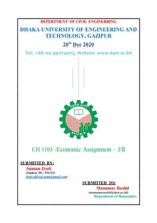 DEPERTMENT OF CIVIL ENGINERRING
DHAKA UNIVERSITY OF ENGINEERING AND
TECHNOLOGY, GAZIPUR
20th
Dec 2020
Tel: +88-02-49274003, Website: www.duet.ac.bd
CH 1103 -Economic Assignment – I/II
SUBMITTED BY:
Suman Jyoti
(Student ID.: 191125)
(info.official.sumn@gmail.com)
SUBMITTED TO:
Mamumar Rashid
(mamumarrashid@duet.ac.bd)
Department of Humanities
 