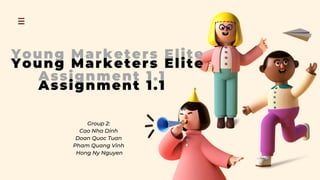 Young Marketers Elite
Assignment 1.1
Young Marketers Elite
Assignment 1.1
Group 2:
Cao Nha Dinh
Doan Quoc Tuan
Pham Quang Vinh
Hong Ny Nguyen
 