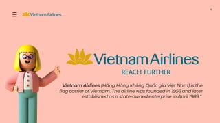 Vietnam Airlines (Hãng Hàng không Quốc gia Việt Nam) is the
flag carrier of Vietnam. The airline was founded in 1956 and later
established as a state-owned enterprise in April 1989.*
4
 