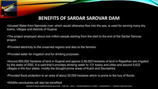 BENEFITS OF SARDAR SAROVAR DAM
•Unused Water from Narmada river, which would otherwise flow into the sea, is used for serving many dry
towns, villages and districts of Gujarat.
•The project employed about one million people starting from the start to the end of the Sardar Sarovar
project.
•Provided electricity to the unserved regions and also to the farmers.
•Provided water for irrigation and for drinking purposes.
•Around 800,000 hectares of land in Gujarat and approx 2,46,000 hectares of land in Rajasthan are irrigated
by the water of SSD. It is said that it provides drinking water to 131 towns and cities and around 9,633
villages in the four states, mostly the drought-prone areas of Kutch and Saurashtra.
•Provided flood protection to an area of about 30,000 hectares which is prone to the fury of floods.
•Wildlife sanctuaries will also be benefited
HEMANTKUMAR NARENDRABHAI MALPURE - FYBCOM - SEM 1 – ENVIRONMENTAL STUDIES – ASSIGNMENT 1 – SARDAR SAROVAR DAM
 