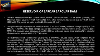 RESERVOIR OF SARDAR SAROVAR DAM
 The Full Reservoir Level (FRL) of the Sardar Sarovar Dam is fixed at RL 138.68 metres (455 feet). The
Maximum Water Level is 140.21 metres (460 feet.) while minimum draw down level is 110.64 metres
(363 feet.). The normal tail water level is 25.91 metres (85 feet.).
 The gross storage capacity of the reservoir is 0.95 M. ha.m. (7.7 MAF) while live storage capacity is 0.58
M.ha.m. (4.75 MAF). The dead storage capacity below minimum draw down level is 0.37 M. ha. m. (2.97
MAF). The reservoir would occupy an area of 37,000 ha. and would have a linear stretch of 214 kilometer
of water and an average width of 1.77 kilometer.
 The submergence at Full Reservoir Level (FRL) is 37,690 ha. (86,088 acres), which comprises 11,279
ha. agricultural land, 13,542 ha. forests and 12,869 ha. river bed and waste land. In all 245 villages of the
three states viz. 193 Villages of Madhya Pradesh, 33 villages of Maharashtra and 19 villages of Gujarat
are affected. Only 3 villages of Gujarat are fully affected, while the remaining 242 villages are partly
affected. In Madhya Pradesh, out of 193 villages, more than 10% agricultural land will be submerged only
in 79 villages, in 89 villages less than 10% agricultural land or only houses will be submerged under FRL,
due to back water of 1 in 100 years flood. In 25 villages, only Government waste land will be submerged.
HEMANTKUMAR NARENDRABHAI MALPURE - FYBCOM - SEM 1 – ENVIRONMENTAL STUDIES – ASSIGNMENT 1 – SARDAR SAROVAR DAM
 