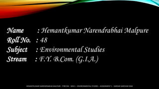 Name : Hemantkumar Narendrabhai Malpure
Roll No. : 48
Subject : Environmental Studies
Stream : F.Y. B.Com. (G.I.A.)
HEMANTKUMAR NARENDRABHAI MALPURE - FYBCOM - SEM 1 – ENVIRONMENTAL STUDIES – ASSIGNMENT 1 – SARDAR SAROVAR DAM
 