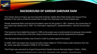 BACKGROUND OF SARDAR SAROVAR DAM
•The Sardar Sarovar Project was the brainchild of Sardar Vallabh Bhai Patel (India’s first deputy Prime
Minister) in the view to arrest the excess flow of water from Narmada river to the Arabian sea.
•Pandit Jawaharlal Nehru had laid the foundation stone for the project in 1961. However, the construction of
the project was started only in 1987. For information regarding Pt. Jawaharlal Nehru, visit the link provided
here.
•The Supreme Court stalled the project in 1995 as the project was a controversial one because many people
objected to the construction of the dam citing environmental issues and the displacement of people.
•The Narmada Bachao Andolan was formed in order to protest against the project.
•In 2000- 2001 the project was revived but with a lower height of 110.64 metres under directions from the
SC, which was later increased in 2006 to 121.92 meters.
•The Project was executed by Gujarat Government’s Sardar Sarovar Narmada Nigam Limited – SSNL.
HEMANTKUMAR NARENDRABHAI MALPURE - FYBCOM - SEM 1 – ENVIRONMENTAL STUDIES – ASSIGNMENT 1 – SARDAR SAROVAR DAM
 