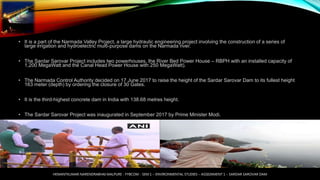 • It is a part of the Narmada Valley Project, a large hydraulic engineering project involving the construction of a series of
large irrigation and hydroelectric multi-purpose dams on the Narmada river.
• The Sardar Sarovar Project includes two powerhouses, the River Bed Power House – RBPH with an installed capacity of
1,200 MegaWatt and the Canal Head Power House with 250 MegaWatt).
• The Narmada Control Authority decided on 17 June 2017 to raise the height of the Sardar Sarovar Dam to its fullest height
163 meter (depth) by ordering the closure of 30 Gates.
• It is the third-highest concrete dam in India with 138.68 metres height.
• The Sardar Sarovar Project was inaugurated in September 2017 by Prime Minister Modi.
HEMANTKUMAR NARENDRABHAI MALPURE - FYBCOM - SEM 1 – ENVIRONMENTAL STUDIES – ASSIGNMENT 1 – SARDAR SAROVAR DAM
 