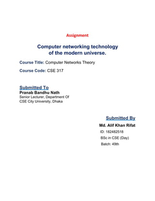 Assignment
Computer networking technology
of the modern universe.
Course Title: Computer Networks Theory
Course Code: CSE 317
Submitted To
Pranab Bandhu Nath
Senior Lecturer, Department Of
CSE City University, Dhaka
Submitted By
Md. Alif Khan Rifat
ID: 182482518
BSc in CSE (Day)
Batch: 49th
 