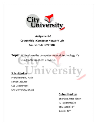 Assignment-1
Course title : Computer Network Lab
Course code : CSE 318
Topic: Write down the computer network technology it’s
Using in this modern universe.
Submitted to
Pranab Bandhu Nath
Senior Lecturer
CSE Department
City University, Dhaka
Submitted by
Shohana Akter Kakon
ID : 1834902539
SEMESTER : 8th
Batch : 49th
 