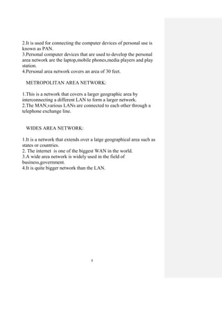 3
2.It is used for connecting the computer devices of personal use is
known as PAN.
3.Personal computer devices that are used to develop the personal
area network are the laptop,mobile phones,media players and play
station.
4.Personal area network covers an area of 30 feet.
METROPOLITAN AREA NETWORK:
1.This is a network that covers a larger geographic area by
interconnecting a different LAN to form a larger network.
2.The MAN,various LANs are connected to each other through a
telephone exchange line.
WIDES AREA NETWORK:
1.It is a network that extends over a latge geographical area such as
states or countries.
2. The internet is one of the biggest WAN in the world.
3.A wide area network is widely used in the field of
business,government.
4.It is quite bigger network than the LAN.
 