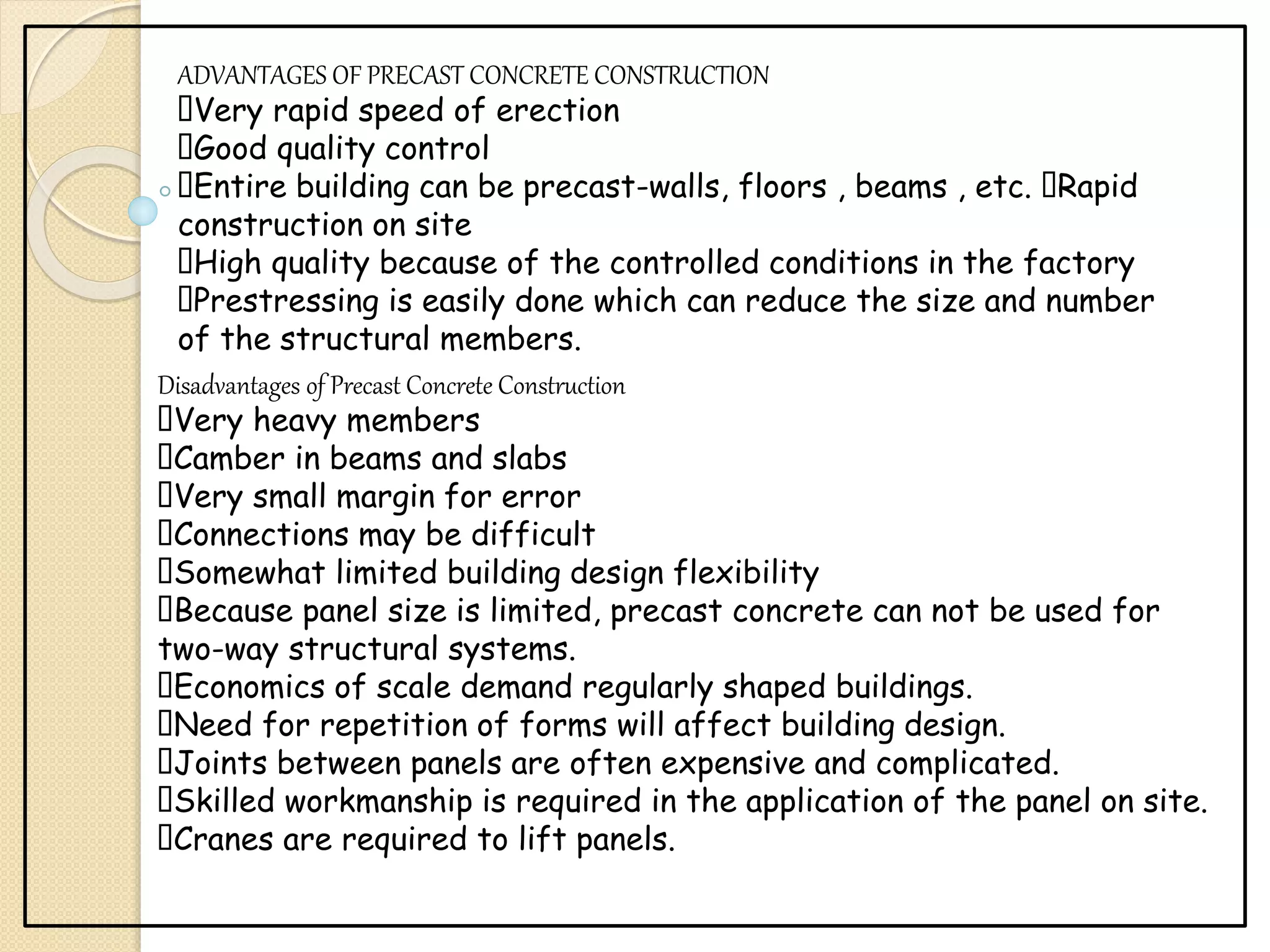 ADVANTAGES OF PRECAST CONCRETE CONSTRUCTION
Very rapid speed of erection
Good quality control
Entire building can be precast-walls, floors , beams , etc. Rapid
construction on site
High quality because of the controlled conditions in the factory
Prestressing is easily done which can reduce the size and number
of the structural members.
Disadvantages of Precast Concrete Construction
Very heavy members
Camber in beams and slabs
Very small margin for error
Connections may be difficult
Somewhat limited building design flexibility
Because panel size is limited, precast concrete can not be used for
two-way structural systems.
Economics of scale demand regularly shaped buildings.
Need for repetition of forms will affect building design.
Joints between panels are often expensive and complicated.
Skilled workmanship is required in the application of the panel on site.
Cranes are required to lift panels.
 