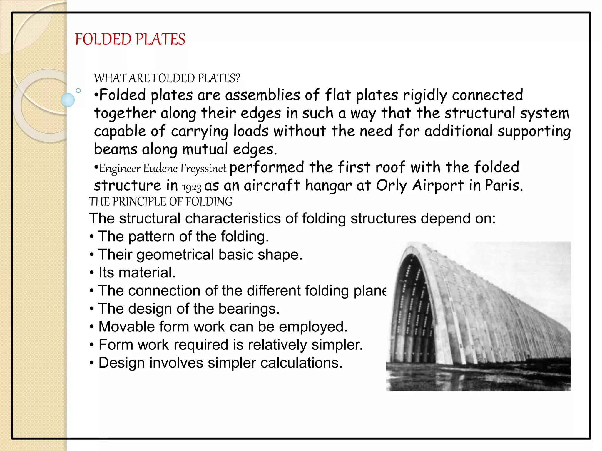 FOLDED PLATES
WHAT ARE FOLDED PLATES?
•Folded plates are assemblies of flat plates rigidly connected
together along their edges in such a way that the structural system
capable of carrying loads without the need for additional supporting
beams along mutual edges.
•Engineer Eudene Freyssinet performed the first roof with the folded
structure in 1923 as an aircraft hangar at Orly Airport in Paris.
THE PRINCIPLE OF FOLDING
The structural characteristics of folding structures depend on:
• The pattern of the folding.
• Their geometrical basic shape.
• Its material.
• The connection of the different folding planes.
• The design of the bearings.
• Movable form work can be employed.
• Form work required is relatively simpler.
• Design involves simpler calculations.
 