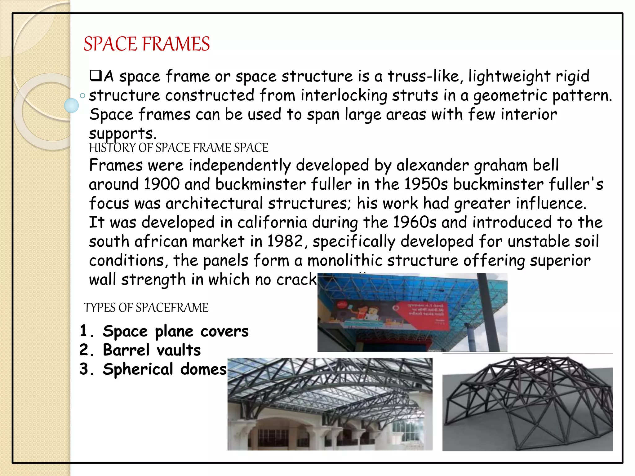 SPACE FRAMES
A space frame or space structure is a truss-like, lightweight rigid
structure constructed from interlocking struts in a geometric pattern.
Space frames can be used to span large areas with few interior
supports.
HISTORY OF SPACE FRAME SPACE
Frames were independently developed by alexander graham bell
around 1900 and buckminster fuller in the 1950s buckminster fuller's
focus was architectural structures; his work had greater influence.
It was developed in california during the 1960s and introduced to the
south african market in 1982, specifically developed for unstable soil
conditions, the panels form a monolithic structure offering superior
wall strength in which no cracking will occur
TYPES OF SPACEFRAME
1. Space plane covers
2. Barrel vaults
3. Spherical domes
 