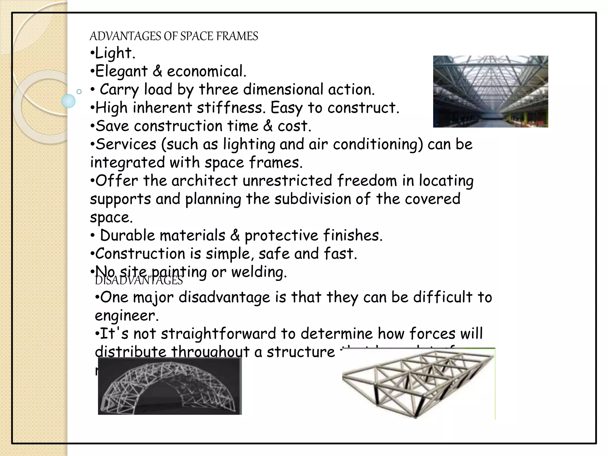 ADVANTAGES OF SPACE FRAMES
•Light.
•Elegant & economical.
• Carry load by three dimensional action.
•High inherent stiffness. Easy to construct.
•Save construction time & cost.
•Services (such as lighting and air conditioning) can be
integrated with space frames.
•Offer the architect unrestricted freedom in locating
supports and planning the subdivision of the covered
space.
• Durable materials & protective finishes.
•Construction is simple, safe and fast.
•No site painting or welding.
DISADVANTAGES
•One major disadvantage is that they can be difficult to
engineer.
•It's not straightforward to determine how forces will
distribute throughout a structure that has a lot of
redundant pieces.
 