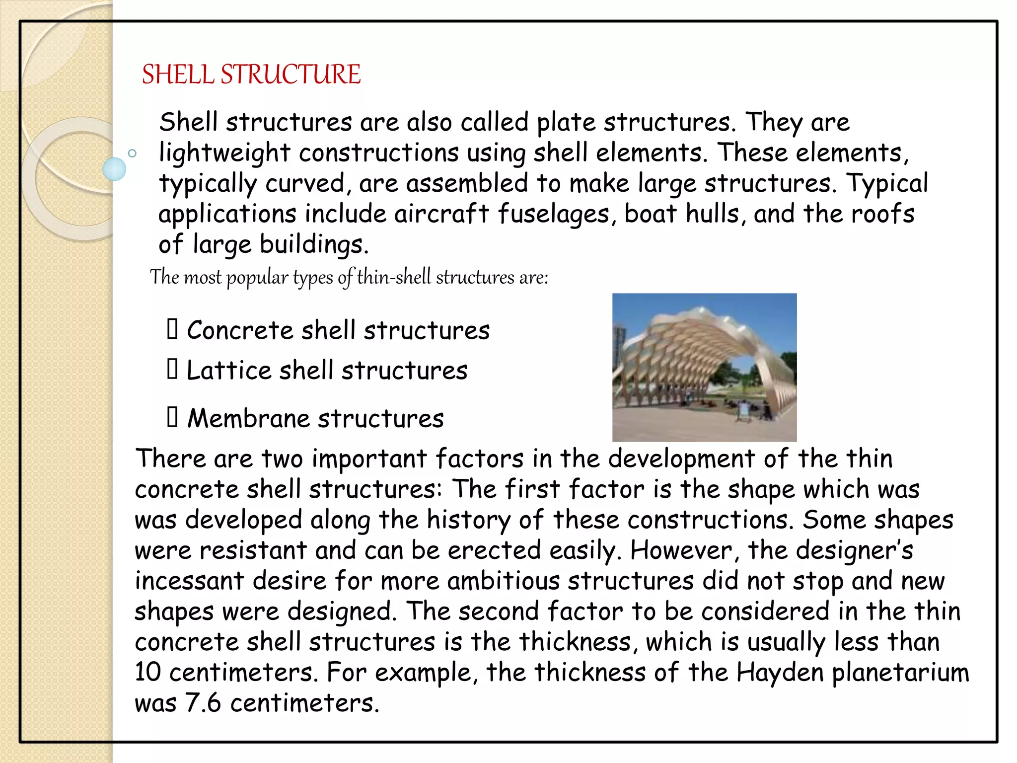 SHELL STRUCTURE
Shell structures are also called plate structures. They are
lightweight constructions using shell elements. These elements,
typically curved, are assembled to make large structures. Typical
applications include aircraft fuselages, boat hulls, and the roofs
of large buildings.
The most popular types of thin-shell structures are:
Concrete shell structures
Lattice shell structures
Membrane structures
There are two important factors in the development of the thin
concrete shell structures: The first factor is the shape which was
was developed along the history of these constructions. Some shapes
were resistant and can be erected easily. However, the designer’s
incessant desire for more ambitious structures did not stop and new
shapes were designed. The second factor to be considered in the thin
concrete shell structures is the thickness, which is usually less than
10 centimeters. For example, the thickness of the Hayden planetarium
was 7.6 centimeters.
 