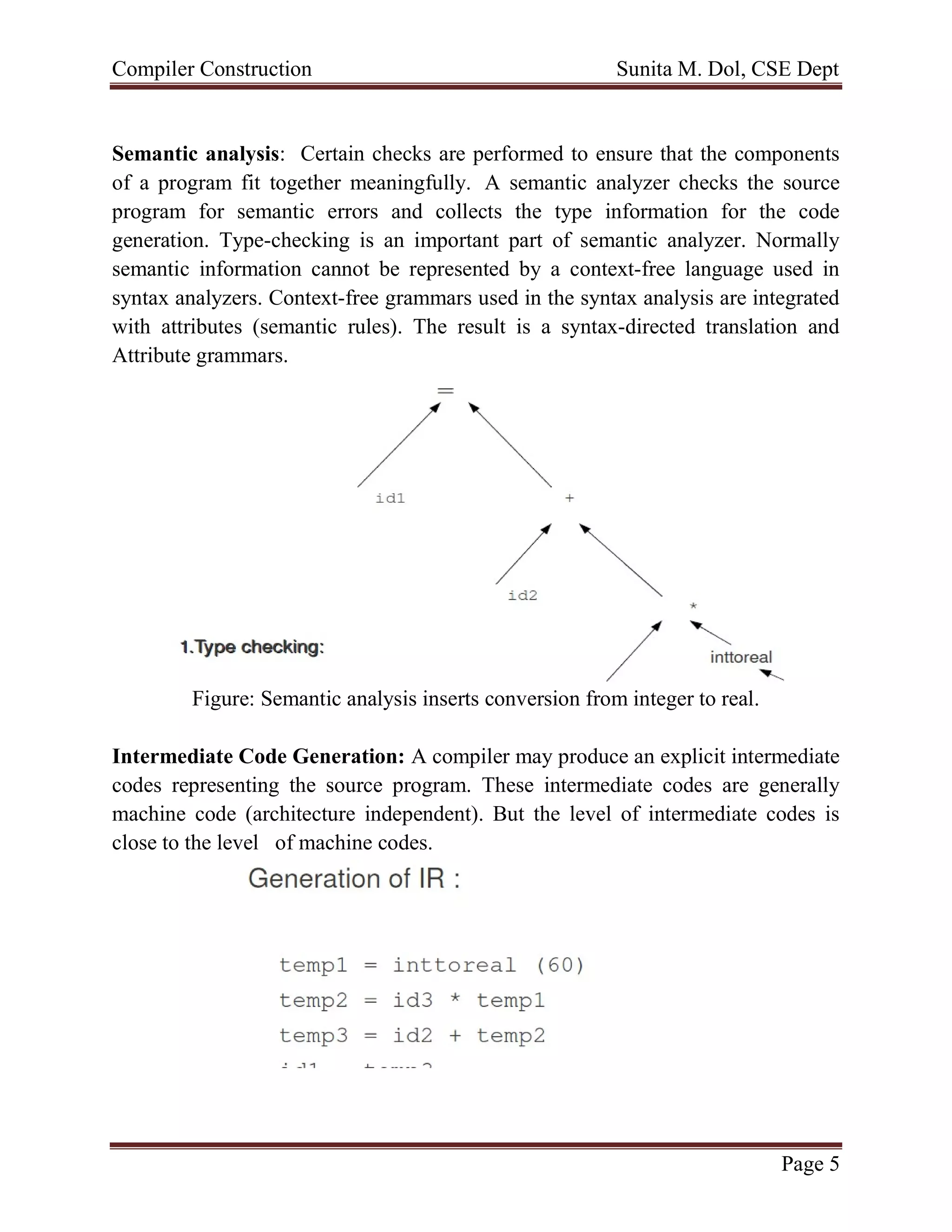 Compiler Construction Sunita M. Dol, CSE Dept
Page 5
Semantic analysis: Certain checks are performed to ensure that the components
of a program fit together meaningfully. A semantic analyzer checks the source
program for semantic errors and collects the type information for the code
generation. Type-checking is an important part of semantic analyzer. Normally
semantic information cannot be represented by a context-free language used in
syntax analyzers. Context-free grammars used in the syntax analysis are integrated
with attributes (semantic rules). The result is a syntax-directed translation and
Attribute grammars.
Figure: Semantic analysis inserts conversion from integer to real.
Intermediate Code Generation: A compiler may produce an explicit intermediate
codes representing the source program. These intermediate codes are generally
machine code (architecture independent). But the level of intermediate codes is
close to the level of machine codes.
 